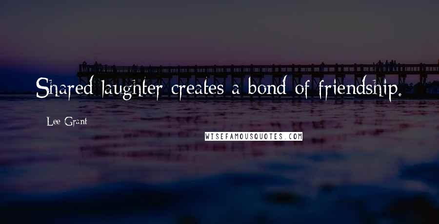 Lee Grant Quotes: Shared laughter creates a bond of friendship.