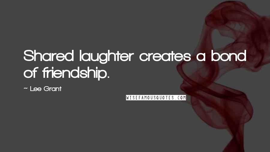 Lee Grant Quotes: Shared laughter creates a bond of friendship.