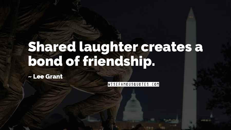 Lee Grant Quotes: Shared laughter creates a bond of friendship.