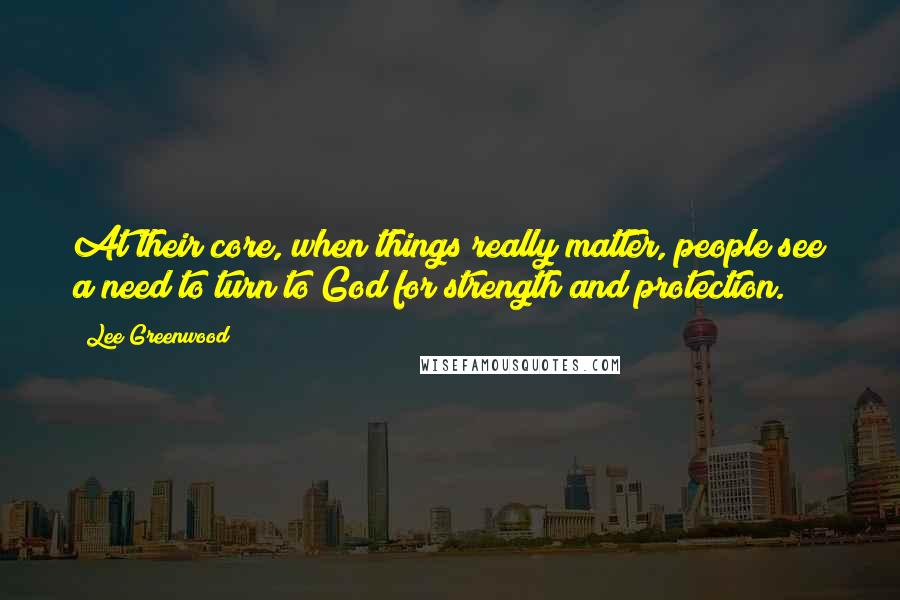 Lee Greenwood Quotes: At their core, when things really matter, people see a need to turn to God for strength and protection.