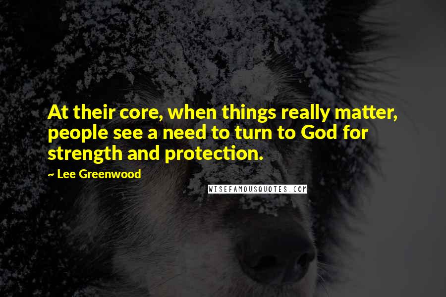 Lee Greenwood Quotes: At their core, when things really matter, people see a need to turn to God for strength and protection.