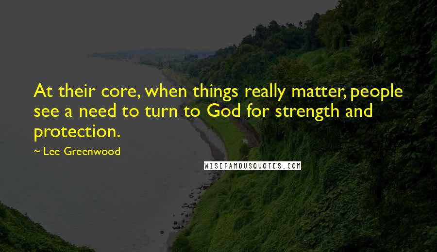 Lee Greenwood Quotes: At their core, when things really matter, people see a need to turn to God for strength and protection.