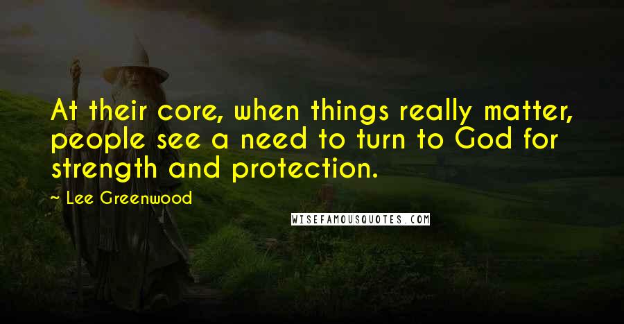 Lee Greenwood Quotes: At their core, when things really matter, people see a need to turn to God for strength and protection.