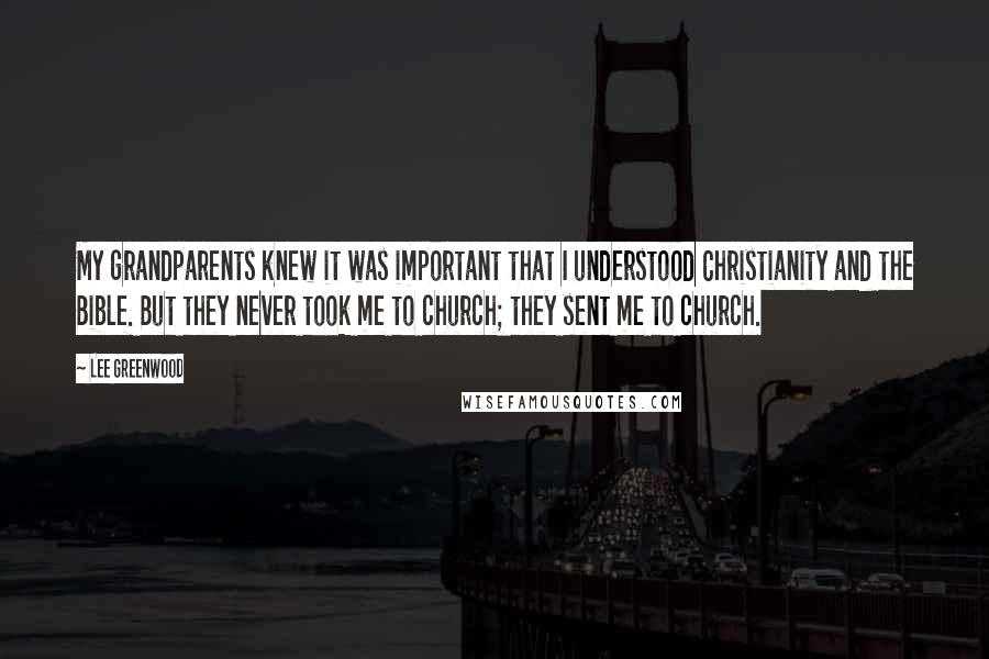 Lee Greenwood Quotes: My grandparents knew it was important that I understood Christianity and the Bible. But they never took me to church; they sent me to church.