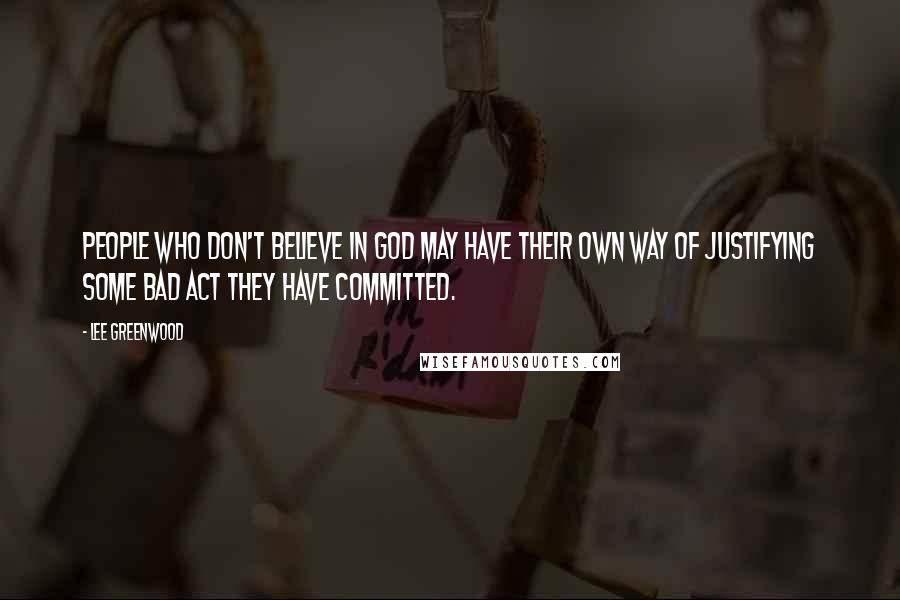 Lee Greenwood Quotes: People who don't believe in God may have their own way of justifying some bad act they have committed.