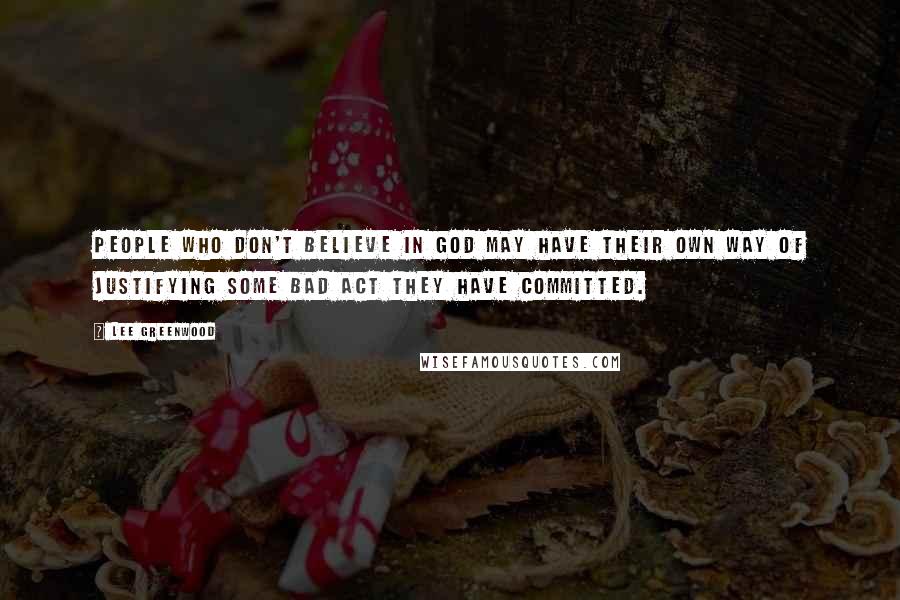 Lee Greenwood Quotes: People who don't believe in God may have their own way of justifying some bad act they have committed.