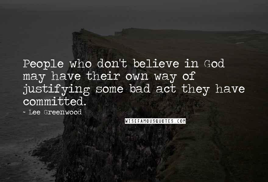 Lee Greenwood Quotes: People who don't believe in God may have their own way of justifying some bad act they have committed.