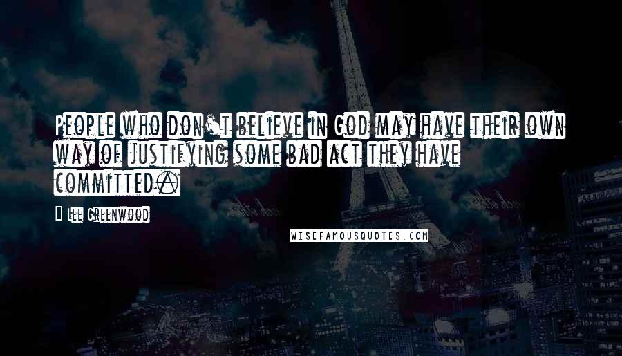 Lee Greenwood Quotes: People who don't believe in God may have their own way of justifying some bad act they have committed.