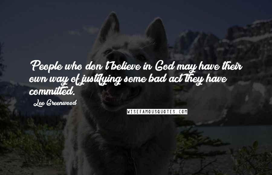 Lee Greenwood Quotes: People who don't believe in God may have their own way of justifying some bad act they have committed.