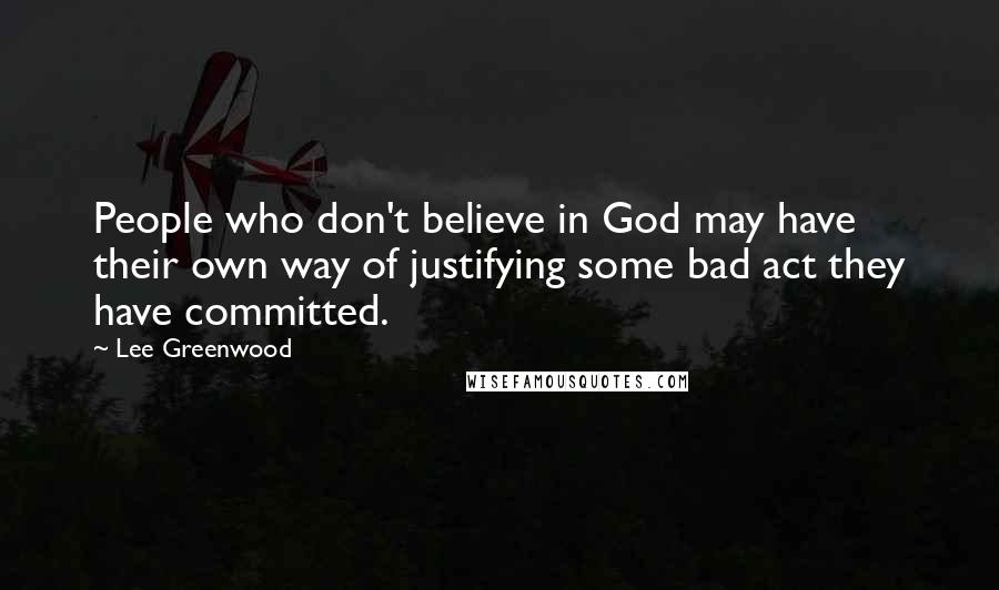 Lee Greenwood Quotes: People who don't believe in God may have their own way of justifying some bad act they have committed.