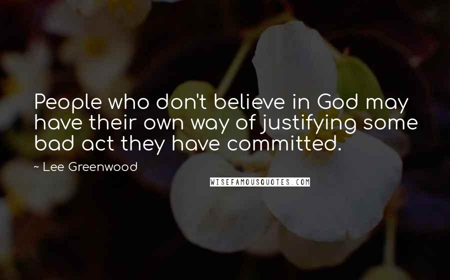 Lee Greenwood Quotes: People who don't believe in God may have their own way of justifying some bad act they have committed.