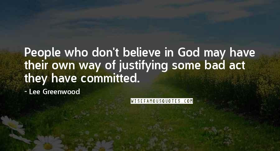 Lee Greenwood Quotes: People who don't believe in God may have their own way of justifying some bad act they have committed.