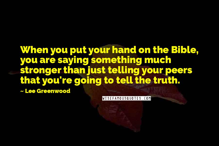 Lee Greenwood Quotes: When you put your hand on the Bible, you are saying something much stronger than just telling your peers that you're going to tell the truth.