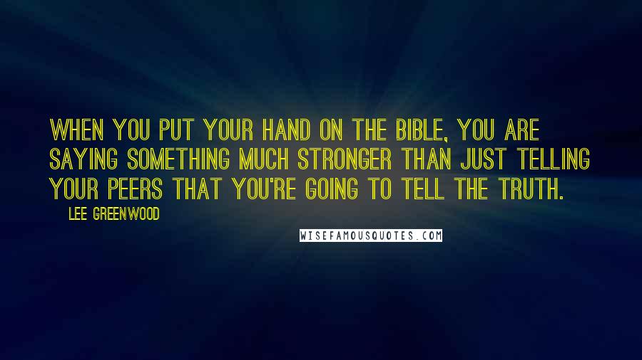 Lee Greenwood Quotes: When you put your hand on the Bible, you are saying something much stronger than just telling your peers that you're going to tell the truth.