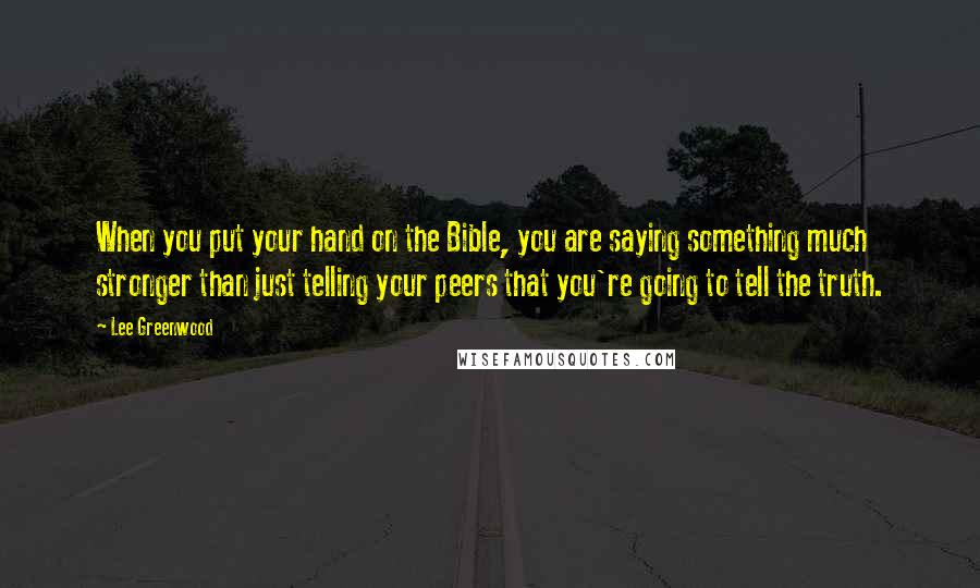 Lee Greenwood Quotes: When you put your hand on the Bible, you are saying something much stronger than just telling your peers that you're going to tell the truth.