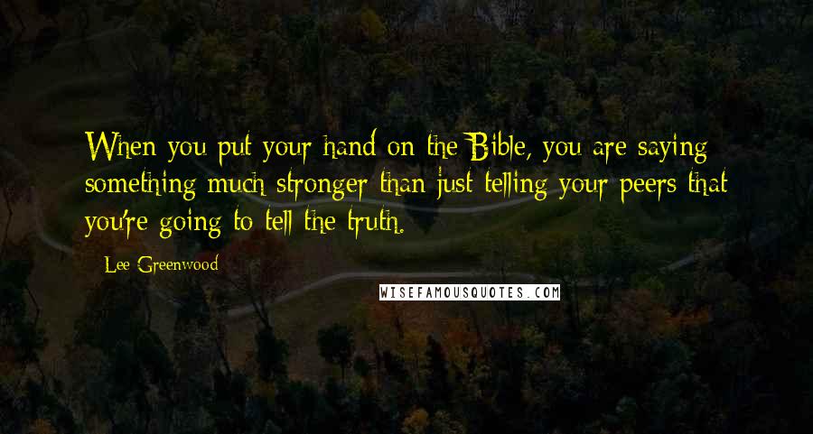 Lee Greenwood Quotes: When you put your hand on the Bible, you are saying something much stronger than just telling your peers that you're going to tell the truth.
