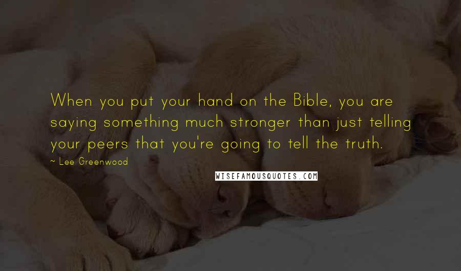 Lee Greenwood Quotes: When you put your hand on the Bible, you are saying something much stronger than just telling your peers that you're going to tell the truth.