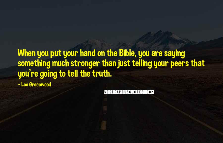 Lee Greenwood Quotes: When you put your hand on the Bible, you are saying something much stronger than just telling your peers that you're going to tell the truth.