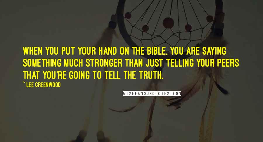 Lee Greenwood Quotes: When you put your hand on the Bible, you are saying something much stronger than just telling your peers that you're going to tell the truth.