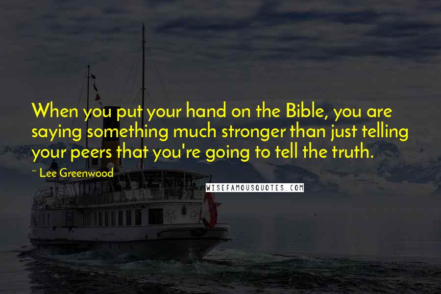 Lee Greenwood Quotes: When you put your hand on the Bible, you are saying something much stronger than just telling your peers that you're going to tell the truth.