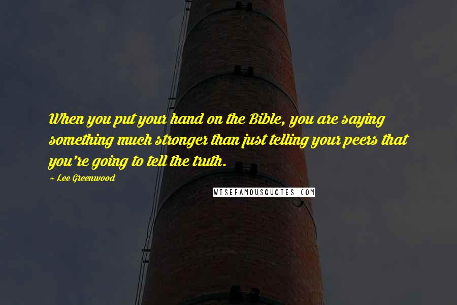 Lee Greenwood Quotes: When you put your hand on the Bible, you are saying something much stronger than just telling your peers that you're going to tell the truth.