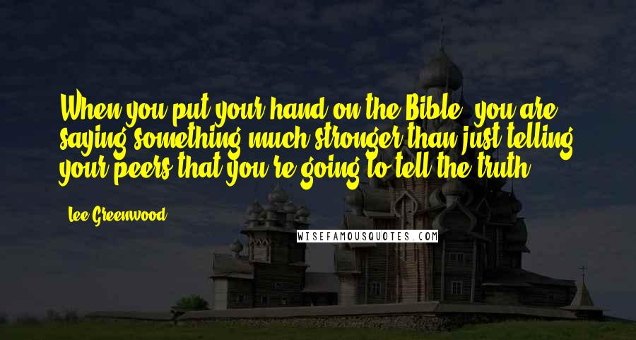 Lee Greenwood Quotes: When you put your hand on the Bible, you are saying something much stronger than just telling your peers that you're going to tell the truth.