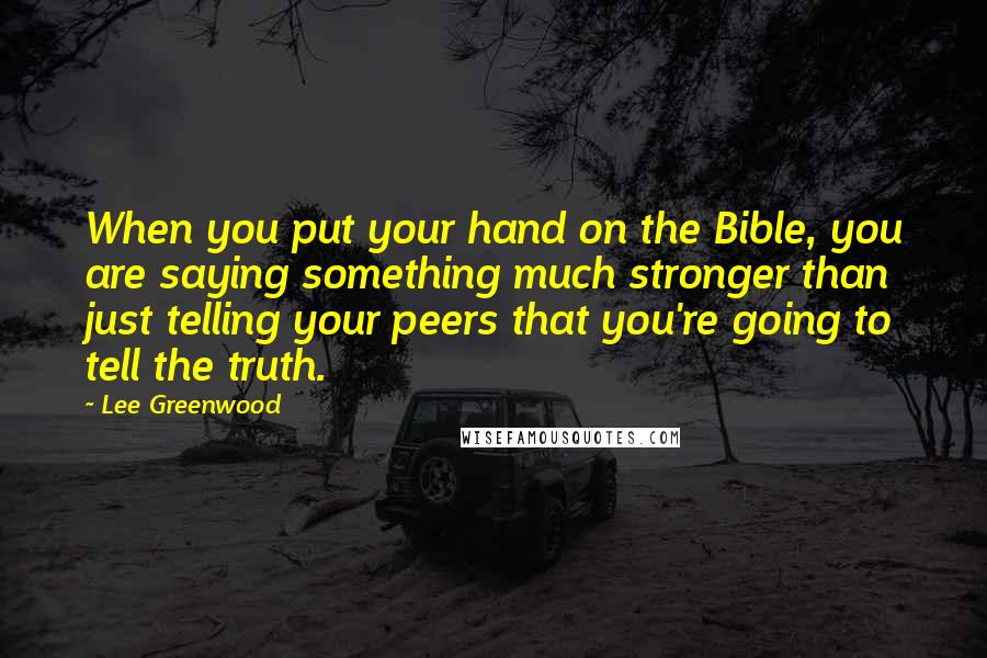 Lee Greenwood Quotes: When you put your hand on the Bible, you are saying something much stronger than just telling your peers that you're going to tell the truth.