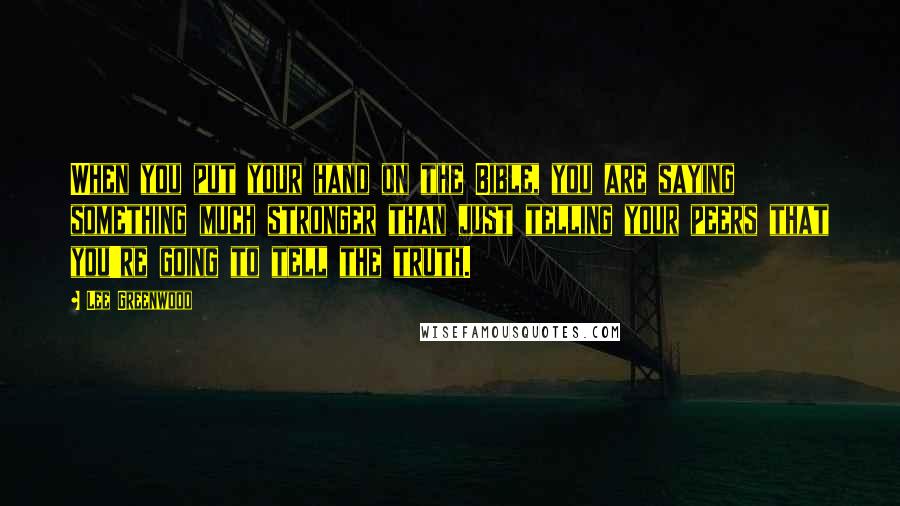 Lee Greenwood Quotes: When you put your hand on the Bible, you are saying something much stronger than just telling your peers that you're going to tell the truth.