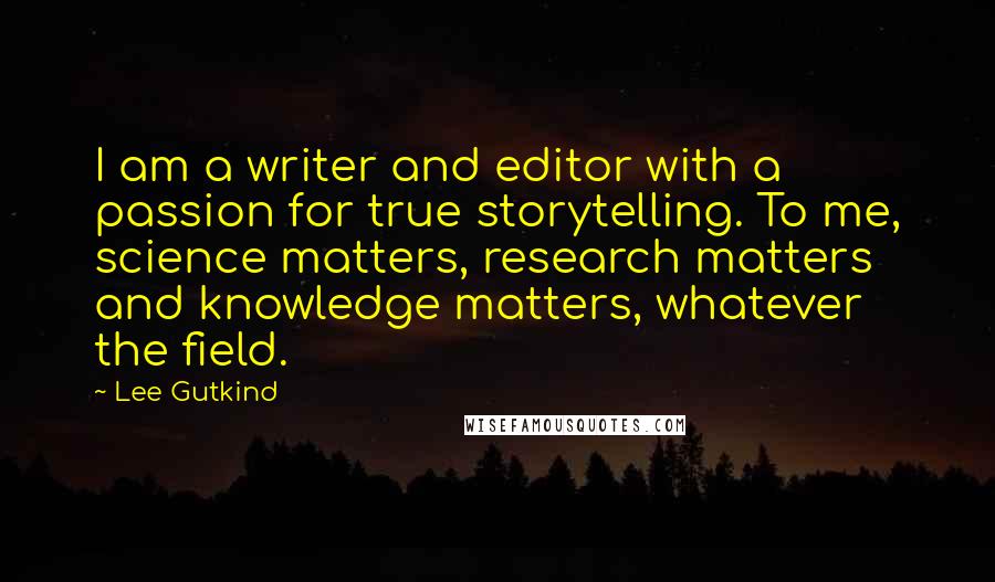 Lee Gutkind Quotes: I am a writer and editor with a passion for true storytelling. To me, science matters, research matters and knowledge matters, whatever the field.