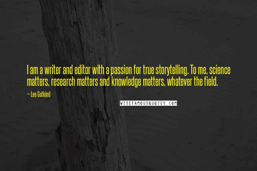 Lee Gutkind Quotes: I am a writer and editor with a passion for true storytelling. To me, science matters, research matters and knowledge matters, whatever the field.