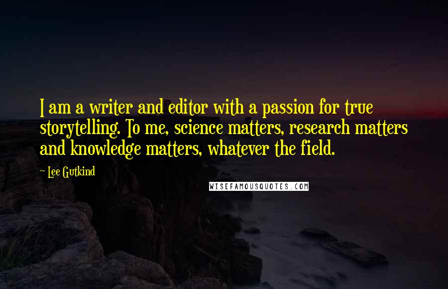 Lee Gutkind Quotes: I am a writer and editor with a passion for true storytelling. To me, science matters, research matters and knowledge matters, whatever the field.