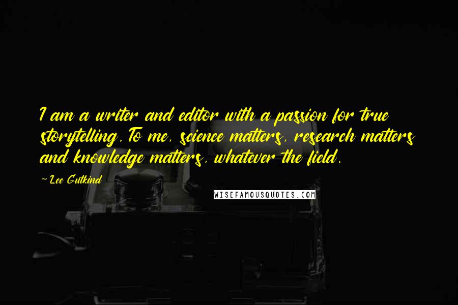 Lee Gutkind Quotes: I am a writer and editor with a passion for true storytelling. To me, science matters, research matters and knowledge matters, whatever the field.