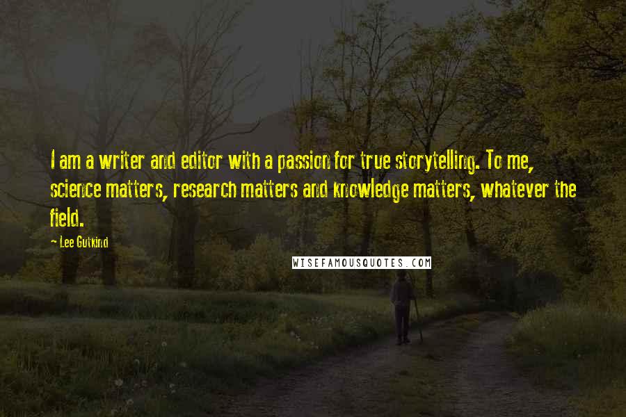 Lee Gutkind Quotes: I am a writer and editor with a passion for true storytelling. To me, science matters, research matters and knowledge matters, whatever the field.