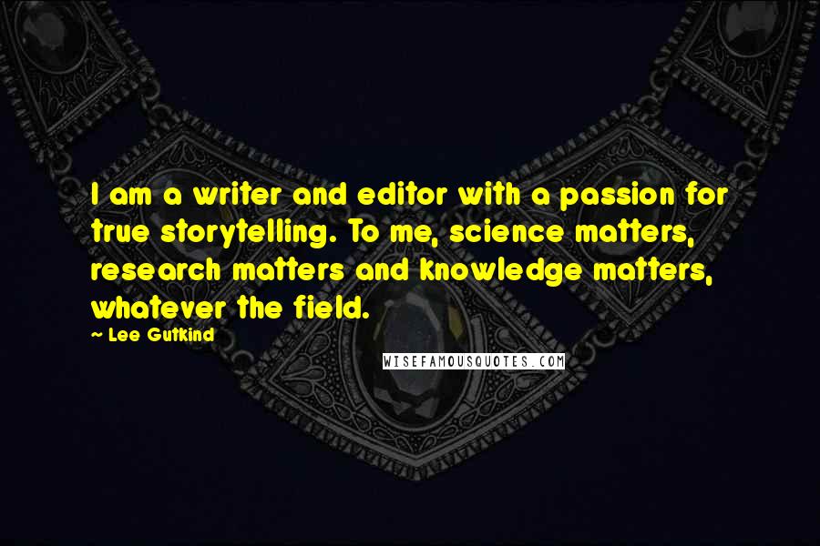 Lee Gutkind Quotes: I am a writer and editor with a passion for true storytelling. To me, science matters, research matters and knowledge matters, whatever the field.