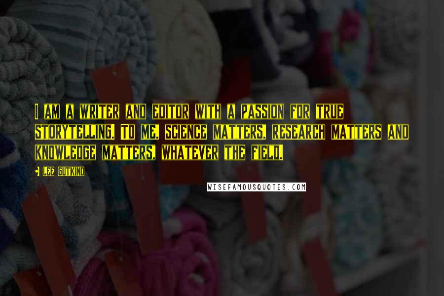 Lee Gutkind Quotes: I am a writer and editor with a passion for true storytelling. To me, science matters, research matters and knowledge matters, whatever the field.