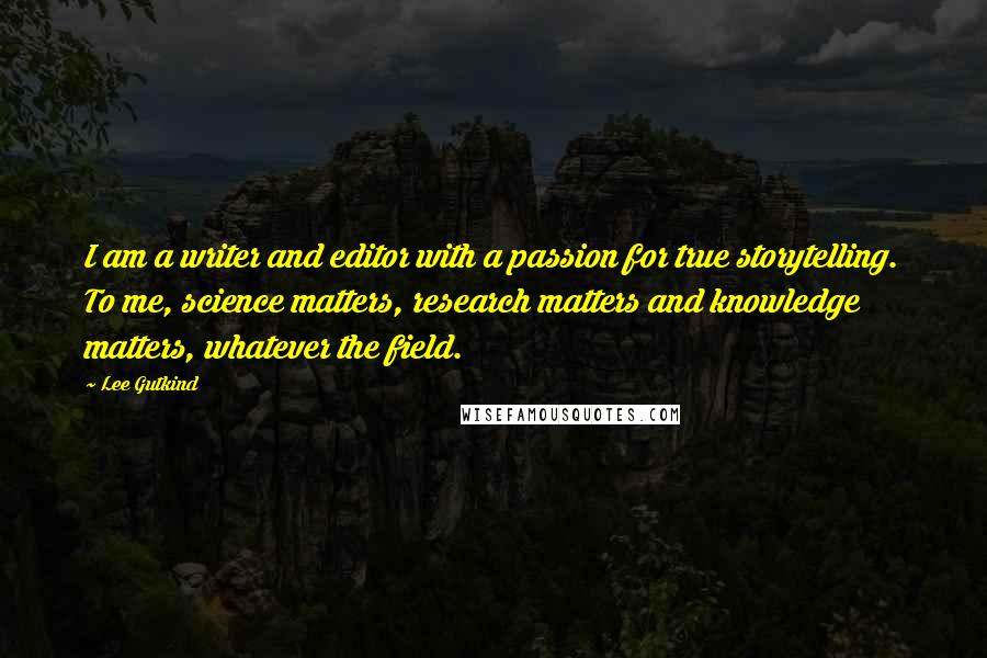 Lee Gutkind Quotes: I am a writer and editor with a passion for true storytelling. To me, science matters, research matters and knowledge matters, whatever the field.