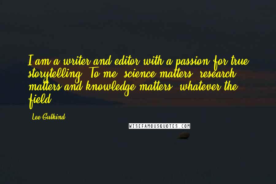 Lee Gutkind Quotes: I am a writer and editor with a passion for true storytelling. To me, science matters, research matters and knowledge matters, whatever the field.