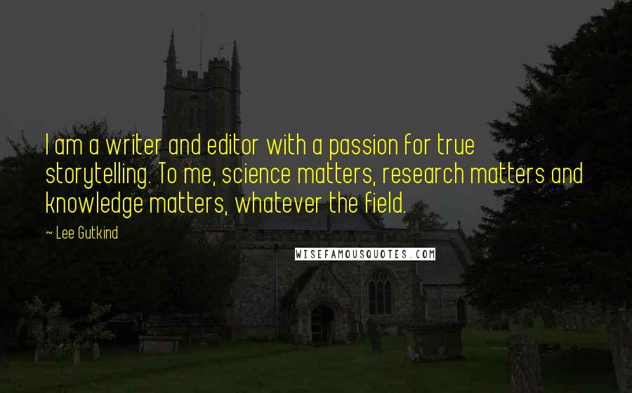 Lee Gutkind Quotes: I am a writer and editor with a passion for true storytelling. To me, science matters, research matters and knowledge matters, whatever the field.