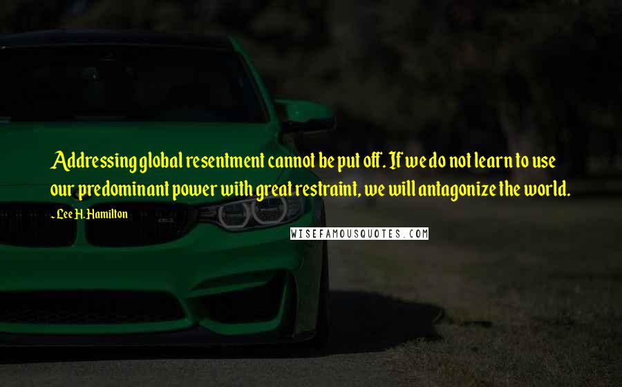 Lee H. Hamilton Quotes: Addressing global resentment cannot be put off. If we do not learn to use our predominant power with great restraint, we will antagonize the world.