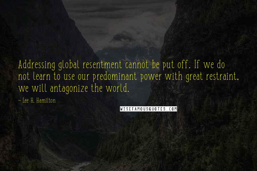 Lee H. Hamilton Quotes: Addressing global resentment cannot be put off. If we do not learn to use our predominant power with great restraint, we will antagonize the world.