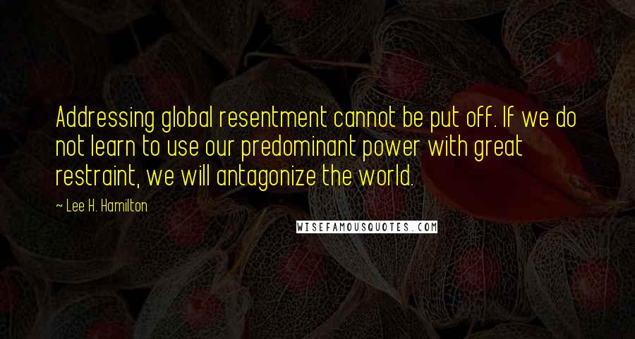 Lee H. Hamilton Quotes: Addressing global resentment cannot be put off. If we do not learn to use our predominant power with great restraint, we will antagonize the world.