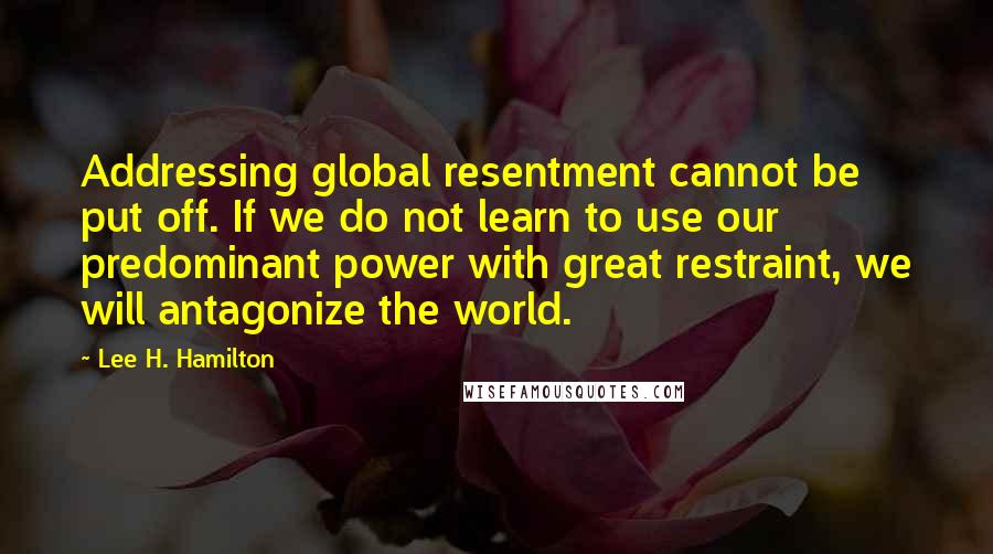 Lee H. Hamilton Quotes: Addressing global resentment cannot be put off. If we do not learn to use our predominant power with great restraint, we will antagonize the world.