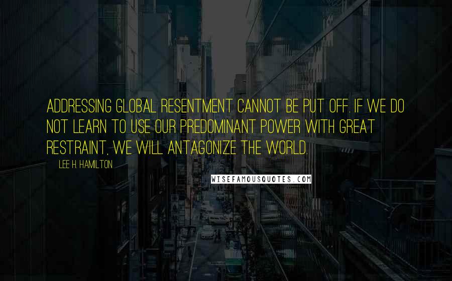 Lee H. Hamilton Quotes: Addressing global resentment cannot be put off. If we do not learn to use our predominant power with great restraint, we will antagonize the world.