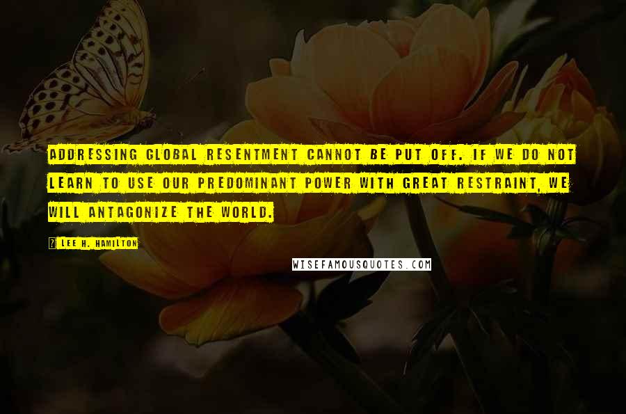 Lee H. Hamilton Quotes: Addressing global resentment cannot be put off. If we do not learn to use our predominant power with great restraint, we will antagonize the world.