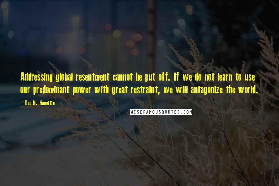 Lee H. Hamilton Quotes: Addressing global resentment cannot be put off. If we do not learn to use our predominant power with great restraint, we will antagonize the world.