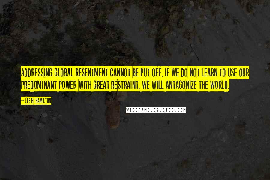 Lee H. Hamilton Quotes: Addressing global resentment cannot be put off. If we do not learn to use our predominant power with great restraint, we will antagonize the world.