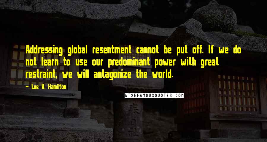 Lee H. Hamilton Quotes: Addressing global resentment cannot be put off. If we do not learn to use our predominant power with great restraint, we will antagonize the world.