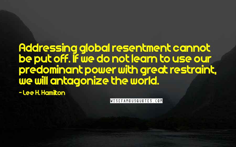 Lee H. Hamilton Quotes: Addressing global resentment cannot be put off. If we do not learn to use our predominant power with great restraint, we will antagonize the world.