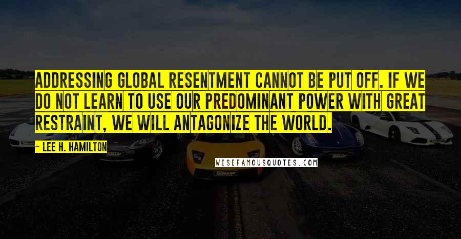 Lee H. Hamilton Quotes: Addressing global resentment cannot be put off. If we do not learn to use our predominant power with great restraint, we will antagonize the world.