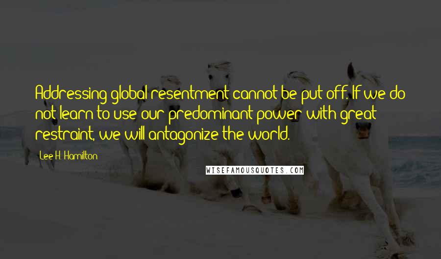 Lee H. Hamilton Quotes: Addressing global resentment cannot be put off. If we do not learn to use our predominant power with great restraint, we will antagonize the world.